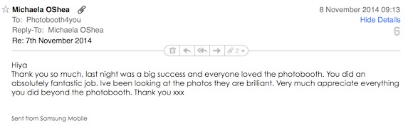 Michaela wrote: 'Thank you so much, last night was a big success and everyone loved the photobooth. You did an absolutely fantastic job. I've been looking at the photos they are brilliant. Very much appreciate everything you did beyond the photobooth. Thank you xxx'
